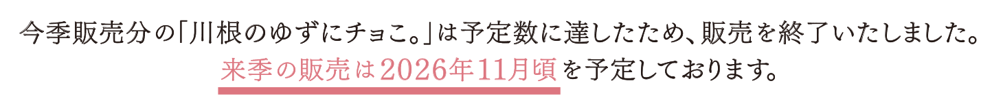 今季販売分の「川根のゆずにチョこ。」は予定数に達したため、販売を終了いたしました。来季の販売は2026年11月頃を予定しております。