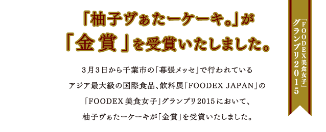 3月3日から千葉市の「幕張メッセ」で行われているアジア最大級の国際食品、飲料展「FOODEX JAPAN」の「FOODEX美食女子」グランプリ2015において、柚子ヴぁたーケーキが「金賞」を受賞いたしました。